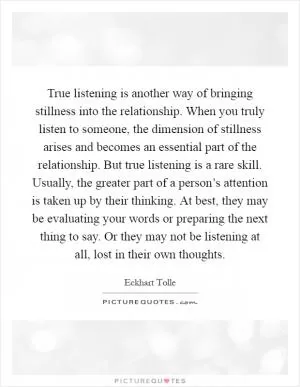 True listening is another way of bringing stillness into the relationship. When you truly listen to someone, the dimension of stillness arises and becomes an essential part of the relationship. But true listening is a rare skill. Usually, the greater part of a person’s attention is taken up by their thinking. At best, they may be evaluating your words or preparing the next thing to say. Or they may not be listening at all, lost in their own thoughts Picture Quote #1