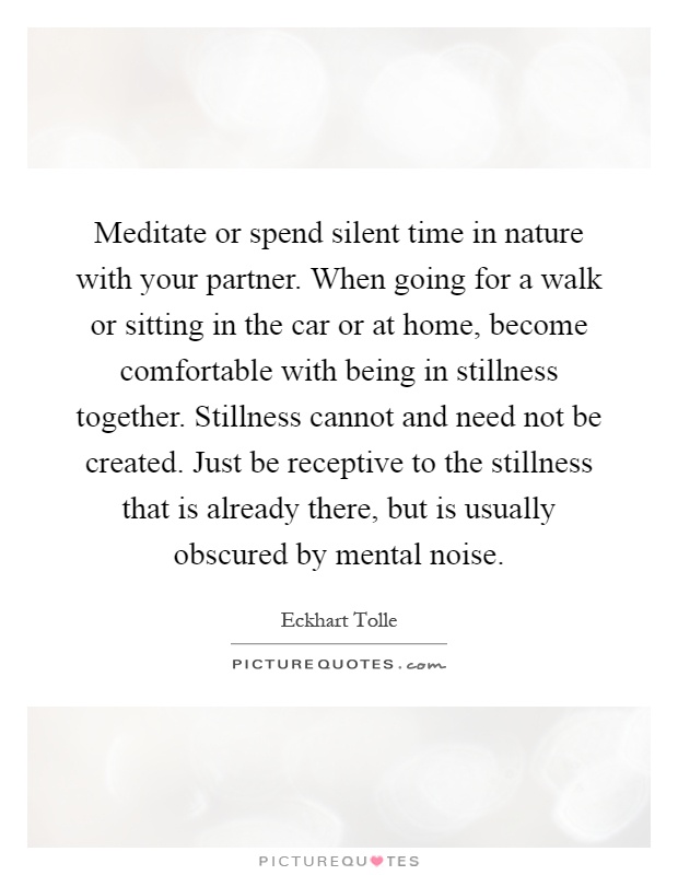 Meditate or spend silent time in nature with your partner. When going for a walk or sitting in the car or at home, become comfortable with being in stillness together. Stillness cannot and need not be created. Just be receptive to the stillness that is already there, but is usually obscured by mental noise Picture Quote #1