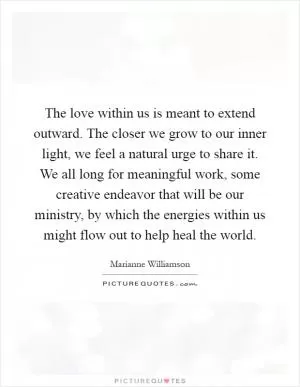 The love within us is meant to extend outward. The closer we grow to our inner light, we feel a natural urge to share it. We all long for meaningful work, some creative endeavor that will be our ministry, by which the energies within us might flow out to help heal the world Picture Quote #1