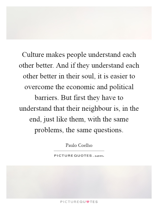 Culture makes people understand each other better. And if they understand each other better in their soul, it is easier to overcome the economic and political barriers. But first they have to understand that their neighbour is, in the end, just like them, with the same problems, the same questions Picture Quote #1
