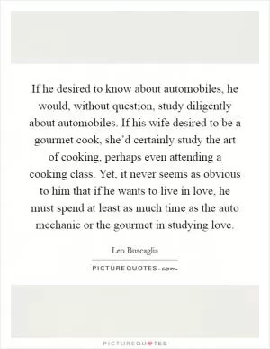 If he desired to know about automobiles, he would, without question, study diligently about automobiles. If his wife desired to be a gourmet cook, she’d certainly study the art of cooking, perhaps even attending a cooking class. Yet, it never seems as obvious to him that if he wants to live in love, he must spend at least as much time as the auto mechanic or the gourmet in studying love Picture Quote #1