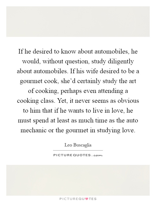 If he desired to know about automobiles, he would, without question, study diligently about automobiles. If his wife desired to be a gourmet cook, she'd certainly study the art of cooking, perhaps even attending a cooking class. Yet, it never seems as obvious to him that if he wants to live in love, he must spend at least as much time as the auto mechanic or the gourmet in studying love Picture Quote #1