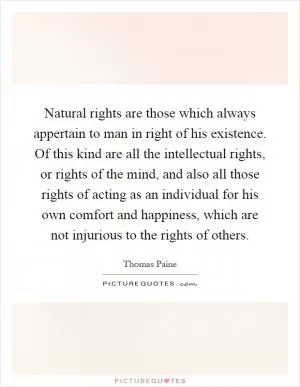 Natural rights are those which always appertain to man in right of his existence. Of this kind are all the intellectual rights, or rights of the mind, and also all those rights of acting as an individual for his own comfort and happiness, which are not injurious to the rights of others Picture Quote #1