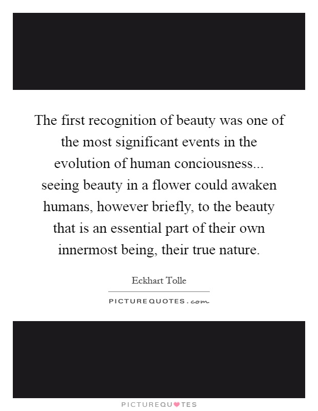The first recognition of beauty was one of the most significant events in the evolution of human conciousness... seeing beauty in a flower could awaken humans, however briefly, to the beauty that is an essential part of their own innermost being, their true nature Picture Quote #1