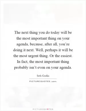 The next thing you do today will be the most important thing on your agenda, because, after all, you’re doing it next. Well, perhaps it will be the most urgent thing. Or the easiest. In fact, the most important thing probably isn’t even on your agenda Picture Quote #1