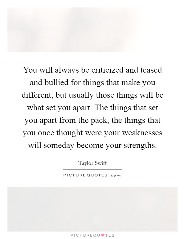 You will always be criticized and teased and bullied for things that make you different, but usually those things will be what set you apart. The things that set you apart from the pack, the things that you once thought were your weaknesses will someday become your strengths Picture Quote #1