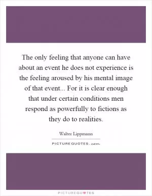 The only feeling that anyone can have about an event he does not experience is the feeling aroused by his mental image of that event... For it is clear enough that under certain conditions men respond as powerfully to fictions as they do to realities Picture Quote #1