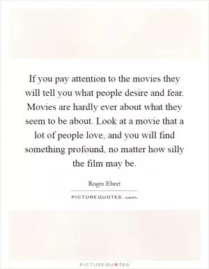 If you pay attention to the movies they will tell you what people desire and fear. Movies are hardly ever about what they seem to be about. Look at a movie that a lot of people love, and you will find something profound, no matter how silly the film may be Picture Quote #1