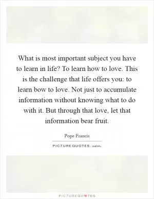 What is most important subject you have to learn in life? To learn how to love. This is the challenge that life offers you: to learn bow to love. Not just to accumulate information without knowing what to do with it. But through that love, let that information bear fruit Picture Quote #1