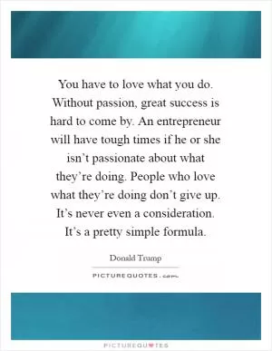 You have to love what you do. Without passion, great success is hard to come by. An entrepreneur will have tough times if he or she isn’t passionate about what they’re doing. People who love what they’re doing don’t give up. It’s never even a consideration. It’s a pretty simple formula Picture Quote #1