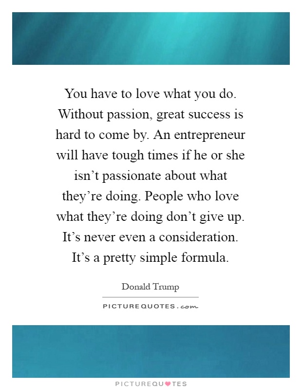 You have to love what you do. Without passion, great success is hard to come by. An entrepreneur will have tough times if he or she isn't passionate about what they're doing. People who love what they're doing don't give up. It's never even a consideration. It's a pretty simple formula Picture Quote #1