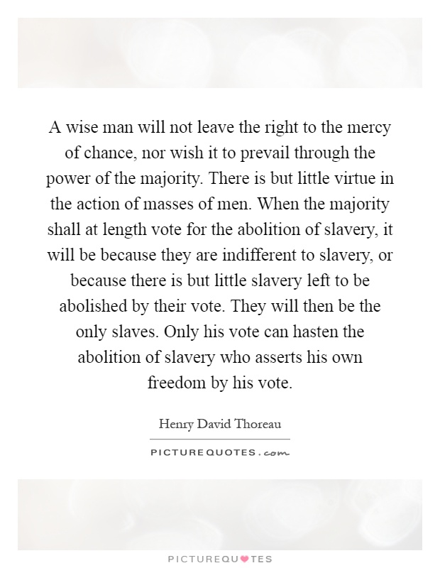 A wise man will not leave the right to the mercy of chance, nor wish it to prevail through the power of the majority. There is but little virtue in the action of masses of men. When the majority shall at length vote for the abolition of slavery, it will be because they are indifferent to slavery, or because there is but little slavery left to be abolished by their vote. They will then be the only slaves. Only his vote can hasten the abolition of slavery who asserts his own freedom by his vote Picture Quote #1