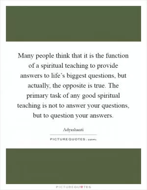 Many people think that it is the function of a spiritual teaching to provide answers to life’s biggest questions, but actually, the opposite is true. The primary task of any good spiritual teaching is not to answer your questions, but to question your answers Picture Quote #1