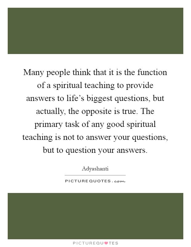 Many people think that it is the function of a spiritual teaching to provide answers to life's biggest questions, but actually, the opposite is true. The primary task of any good spiritual teaching is not to answer your questions, but to question your answers Picture Quote #1