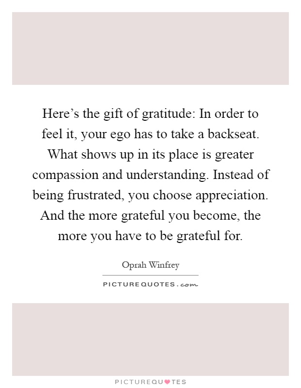 Here's the gift of gratitude: In order to feel it, your ego has to take a backseat. What shows up in its place is greater compassion and understanding. Instead of being frustrated, you choose appreciation. And the more grateful you become, the more you have to be grateful for Picture Quote #1