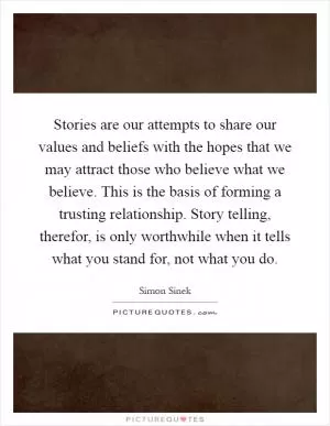 Stories are our attempts to share our values and beliefs with the hopes that we may attract those who believe what we believe. This is the basis of forming a trusting relationship. Story telling, therefor, is only worthwhile when it tells what you stand for, not what you do Picture Quote #1