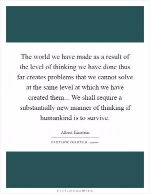 The world we have made as a result of the level of thinking we have done thus far creates problems that we cannot solve at the same level at which we have created them... We shall require a substantially new manner of thinking if humankind is to survive Picture Quote #1