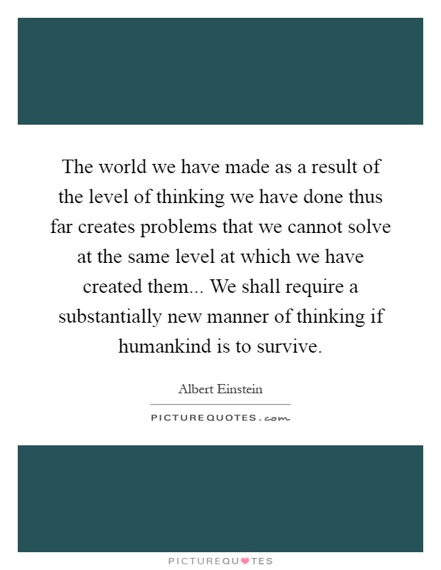 The world we have made as a result of the level of thinking we have done thus far creates problems that we cannot solve at the same level at which we have created them... We shall require a substantially new manner of thinking if humankind is to survive Picture Quote #1