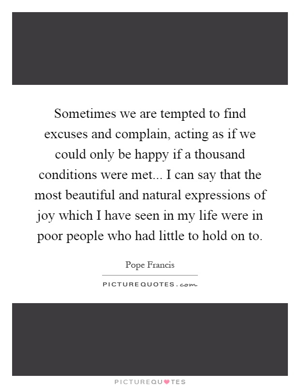 Sometimes we are tempted to find excuses and complain, acting as if we could only be happy if a thousand conditions were met... I can say that the most beautiful and natural expressions of joy which I have seen in my life were in poor people who had little to hold on to Picture Quote #1
