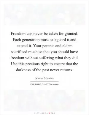 Freedom can never be taken for granted. Each generation must safeguard it and extend it. Your parents and elders sacrificed much so that you should have freedom without suffering what they did. Use this precious right to ensure that the darkness of the past never returns Picture Quote #1