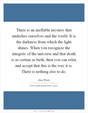 There is an ineffable mystery that underlies ourselves and the world. It is the darkness from which the light shines. When you recognize the integrity of the universe and that death is as certain as birth, then you can relax and accept that this is the way it is. There is nothing else to do Picture Quote #1