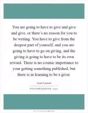 You are going to have to give and give and give, or there’s no reason for you to be writing. You have to give from the deepest part of yourself, and you are going to have to go on giving, and the giving is going to have to be its own reward. There is no cosmic importance to your getting something published, but there is in learning to be a giver Picture Quote #1