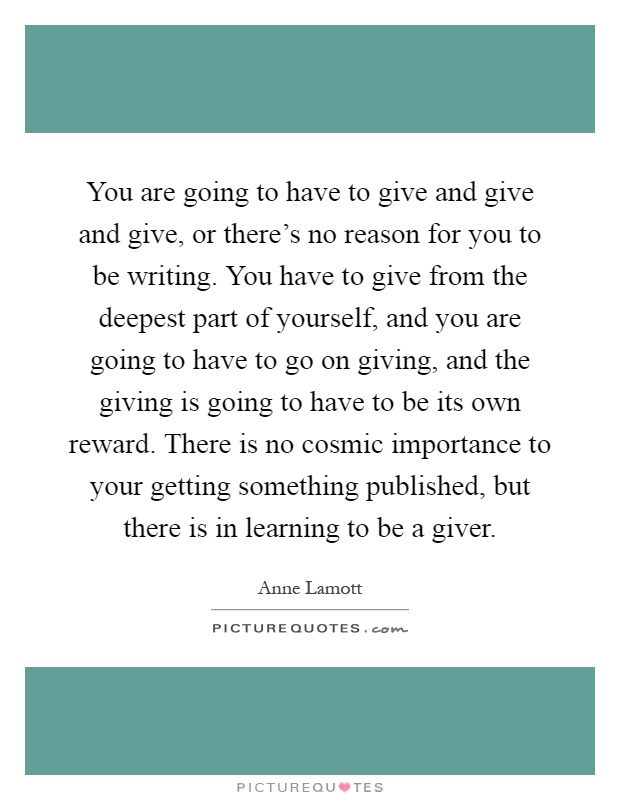 You are going to have to give and give and give, or there's no reason for you to be writing. You have to give from the deepest part of yourself, and you are going to have to go on giving, and the giving is going to have to be its own reward. There is no cosmic importance to your getting something published, but there is in learning to be a giver Picture Quote #1