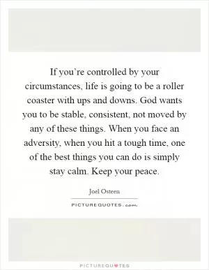 If you’re controlled by your circumstances, life is going to be a roller coaster with ups and downs. God wants you to be stable, consistent, not moved by any of these things. When you face an adversity, when you hit a tough time, one of the best things you can do is simply stay calm. Keep your peace Picture Quote #1