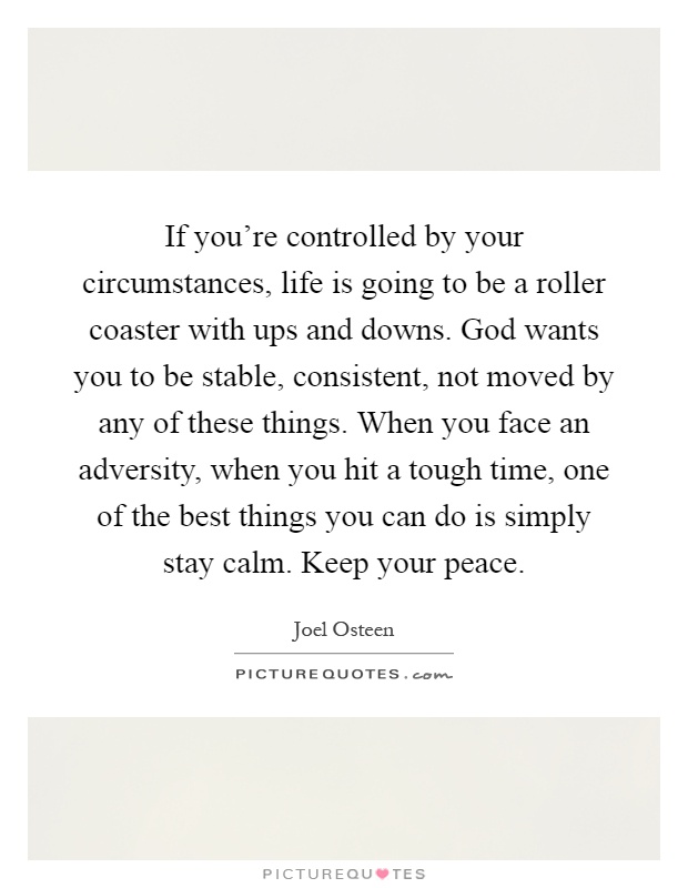 If you're controlled by your circumstances, life is going to be a roller coaster with ups and downs. God wants you to be stable, consistent, not moved by any of these things. When you face an adversity, when you hit a tough time, one of the best things you can do is simply stay calm. Keep your peace Picture Quote #1