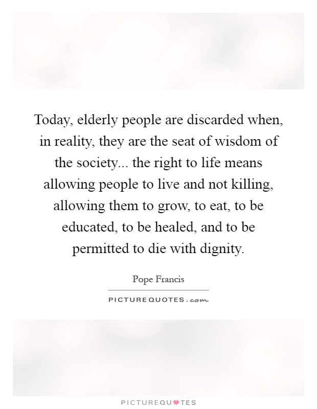 Today, elderly people are discarded when, in reality, they are the seat of wisdom of the society... the right to life means allowing people to live and not killing, allowing them to grow, to eat, to be educated, to be healed, and to be permitted to die with dignity Picture Quote #1