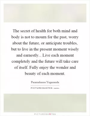 The secret of health for both mind and body is not to mourn for the past, worry about the future, or anticipate troubles, but to live in the present moment wisely and earnestly... Live each moment completely and the future will take care of itself. Fully enjoy the wonder and beauty of each moment Picture Quote #1