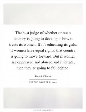 The best judge of whether or not a country is going to develop is how it treats its women. If it’s educating its girls, if women have equal rights, that country is going to move forward. But if women are oppressed and abused and illiterate, then they’re going to fall behind Picture Quote #1