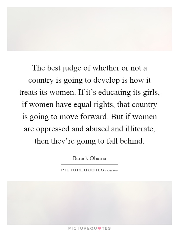 The best judge of whether or not a country is going to develop is how it treats its women. If it's educating its girls, if women have equal rights, that country is going to move forward. But if women are oppressed and abused and illiterate, then they're going to fall behind Picture Quote #1