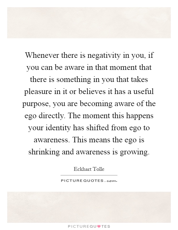 Whenever there is negativity in you, if you can be aware in that moment that there is something in you that takes pleasure in it or believes it has a useful purpose, you are becoming aware of the ego directly. The moment this happens your identity has shifted from ego to awareness. This means the ego is shrinking and awareness is growing Picture Quote #1