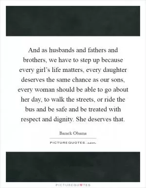 And as husbands and fathers and brothers, we have to step up because every girl’s life matters, every daughter deserves the same chance as our sons, every woman should be able to go about her day, to walk the streets, or ride the bus and be safe and be treated with respect and dignity. She deserves that Picture Quote #1