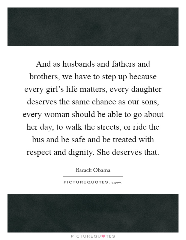 And as husbands and fathers and brothers, we have to step up because every girl's life matters, every daughter deserves the same chance as our sons, every woman should be able to go about her day, to walk the streets, or ride the bus and be safe and be treated with respect and dignity. She deserves that Picture Quote #1