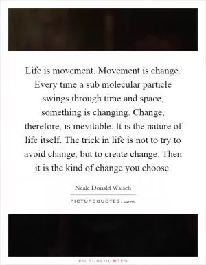 Life is movement. Movement is change. Every time a sub molecular particle swings through time and space, something is changing. Change, therefore, is inevitable. It is the nature of life itself. The trick in life is not to try to avoid change, but to create change. Then it is the kind of change you choose Picture Quote #1
