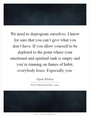 We need to deprogram ourselves. I know for sure that you can’t give what you don’t have. If you allow yourself to be depleted to the point where your emotional and spiritual tank is empty and you’re running on fumes of habit, everybody loses. Especially you Picture Quote #1