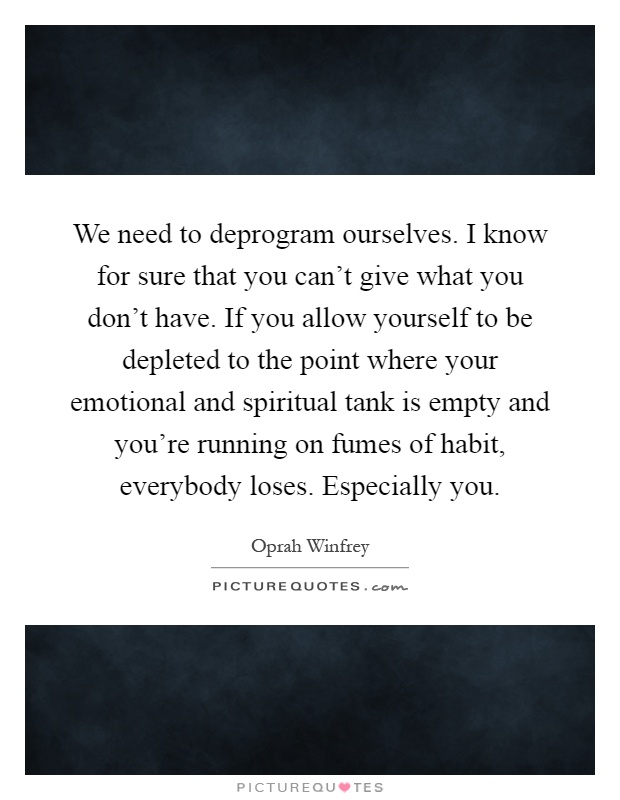 We need to deprogram ourselves. I know for sure that you can't give what you don't have. If you allow yourself to be depleted to the point where your emotional and spiritual tank is empty and you're running on fumes of habit, everybody loses. Especially you Picture Quote #1