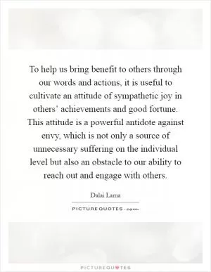 To help us bring benefit to others through our words and actions, it is useful to cultivate an attitude of sympathetic joy in others’ achievements and good fortune. This attitude is a powerful antidote against envy, which is not only a source of unnecessary suffering on the individual level but also an obstacle to our ability to reach out and engage with others Picture Quote #1
