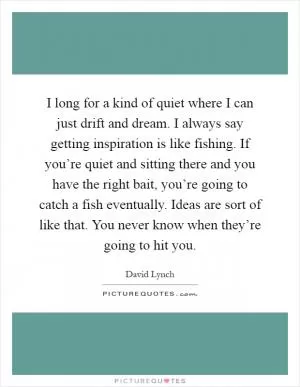 I long for a kind of quiet where I can just drift and dream. I always say getting inspiration is like fishing. If you’re quiet and sitting there and you have the right bait, you’re going to catch a fish eventually. Ideas are sort of like that. You never know when they’re going to hit you Picture Quote #1