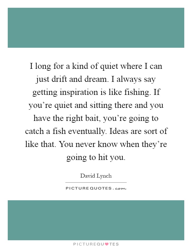 I long for a kind of quiet where I can just drift and dream. I always say getting inspiration is like fishing. If you're quiet and sitting there and you have the right bait, you're going to catch a fish eventually. Ideas are sort of like that. You never know when they're going to hit you Picture Quote #1