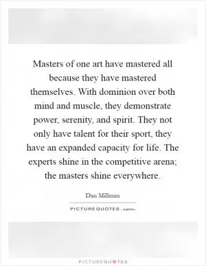 Masters of one art have mastered all because they have mastered themselves. With dominion over both mind and muscle, they demonstrate power, serenity, and spirit. They not only have talent for their sport, they have an expanded capacity for life. The experts shine in the competitive arena; the masters shine everywhere Picture Quote #1