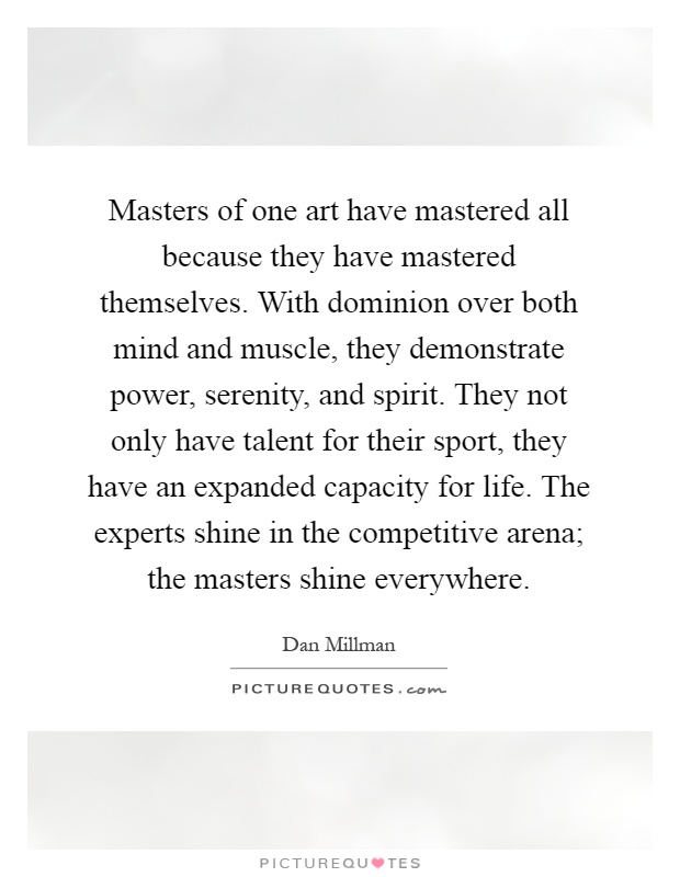 Masters of one art have mastered all because they have mastered themselves. With dominion over both mind and muscle, they demonstrate power, serenity, and spirit. They not only have talent for their sport, they have an expanded capacity for life. The experts shine in the competitive arena; the masters shine everywhere Picture Quote #1