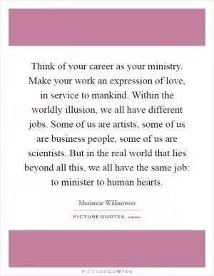Think of your career as your ministry. Make your work an expression of love, in service to mankind. Within the worldly illusion, we all have different jobs. Some of us are artists, some of us are business people, some of us are scientists. But in the real world that lies beyond all this, we all have the same job: to minister to human hearts Picture Quote #1