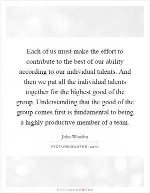 Each of us must make the effort to contribute to the best of our ability according to our individual talents. And then we put all the individual talents together for the highest good of the group. Understanding that the good of the group comes first is fundamental to being a highly productive member of a team Picture Quote #1