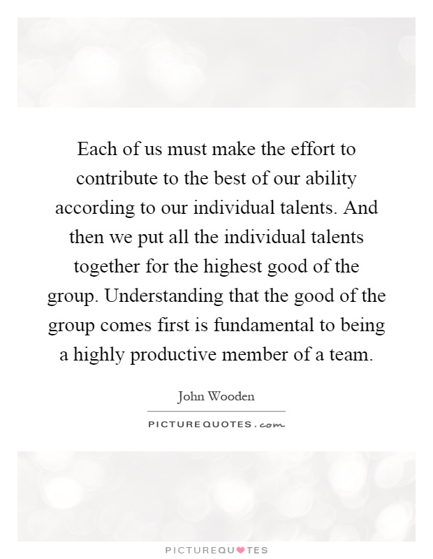 Each of us must make the effort to contribute to the best of our ability according to our individual talents. And then we put all the individual talents together for the highest good of the group. Understanding that the good of the group comes first is fundamental to being a highly productive member of a team Picture Quote #1