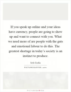 If you speak up online and your ideas have currency, people are going to show up and want to connect with you. What we need more of are people with the guts and emotional labour to do this. The greatest shortage in today’s society is an instinct to produce Picture Quote #1