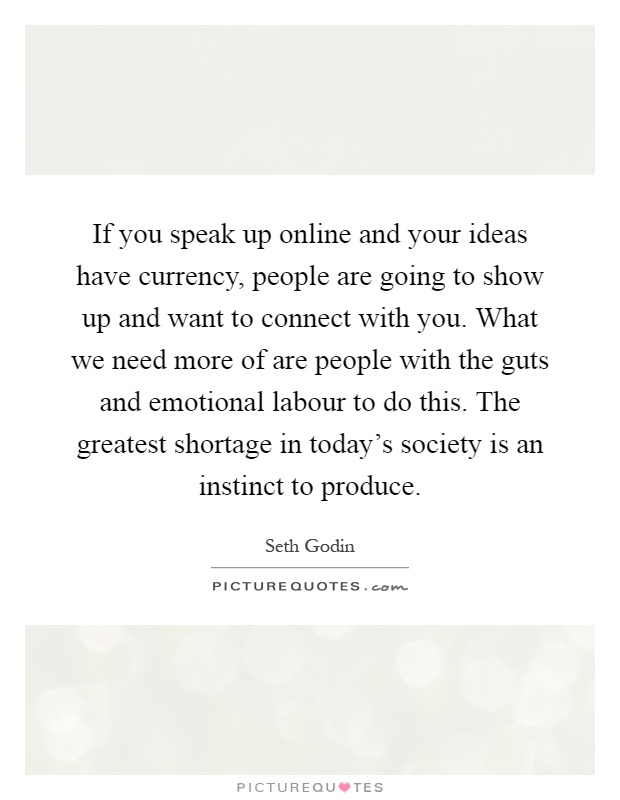 If you speak up online and your ideas have currency, people are going to show up and want to connect with you. What we need more of are people with the guts and emotional labour to do this. The greatest shortage in today's society is an instinct to produce Picture Quote #1