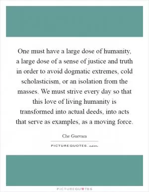 One must have a large dose of humanity, a large dose of a sense of justice and truth in order to avoid dogmatic extremes, cold scholasticism, or an isolation from the masses. We must strive every day so that this love of living humanity is transformed into actual deeds, into acts that serve as examples, as a moving force Picture Quote #1
